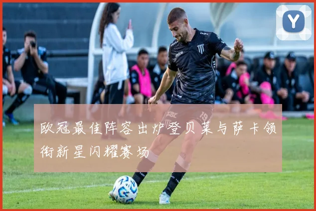 欧冠最佳阵容出炉登贝莱与萨卡领衔新星闪耀赛场