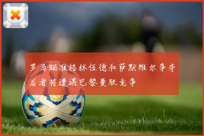 罗马瞄准格林伍德和萨默维尔争夺后者将遭遇巴黎曼联竞争