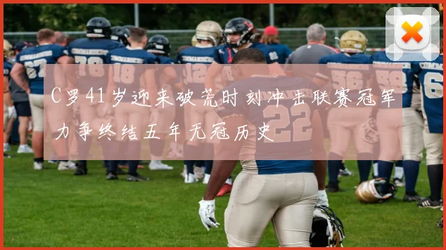 C罗41岁迎来破荒时刻冲击联赛冠军力争终结五年无冠历史