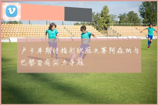 卢卡库期待精彩欧冠决赛阿森纳与巴黎皆有实力争冠