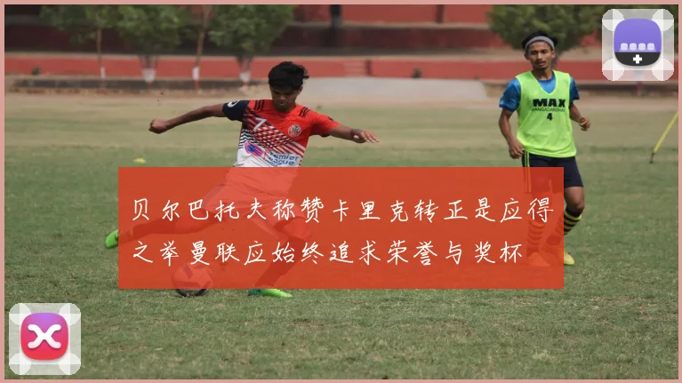 贝尔巴托夫称赞卡里克转正是应得之举曼联应始终追求荣誉与奖杯