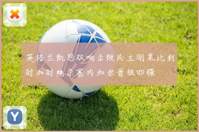 英格兰凯恩双响击败民主刚果比利时加时绝杀塞内加尔晋级四强