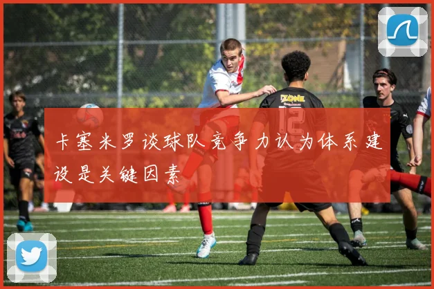 卡塞米罗谈球队竞争力认为体系建设是关键因素