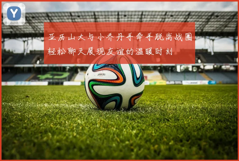 亚历山大与小乔丹手牵手脱离战圈轻松聊天展现友谊的温暖时刻