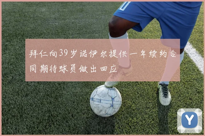 拜仁向39岁诺伊尔提供一年续约合同期待球员做出回应