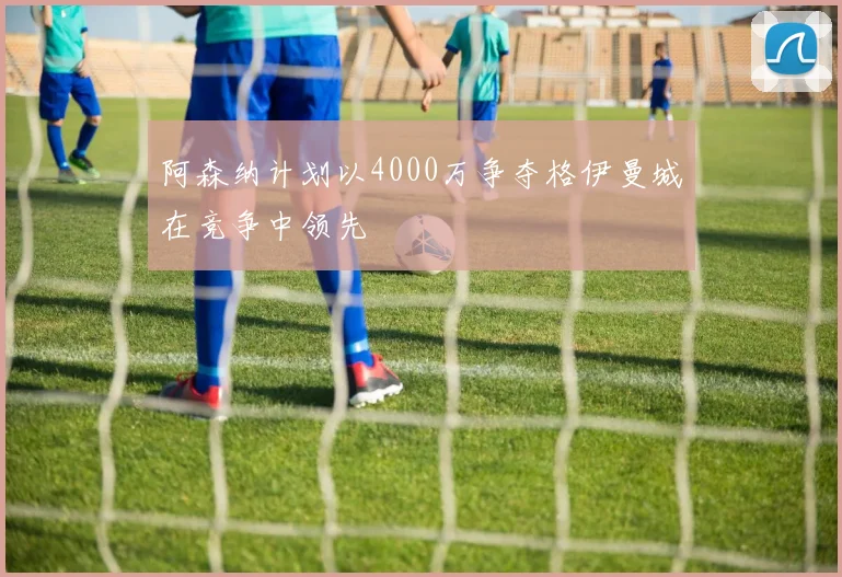 阿森纳计划以4000万争夺格伊曼城在竞争中领先