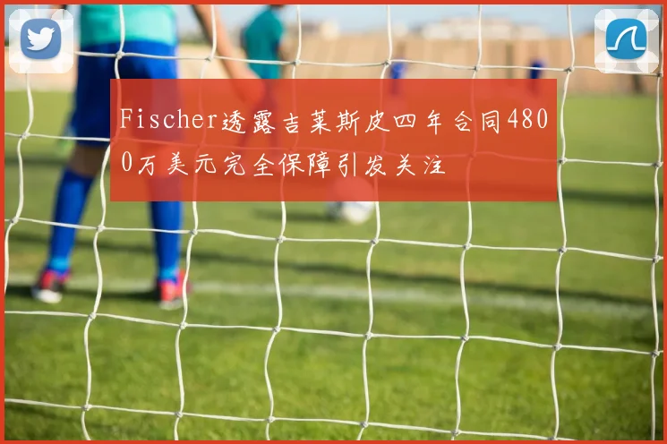 Fischer透露吉莱斯皮四年合同4800万美元完全保障引发关注